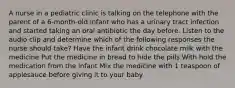 A nurse in a pediatric clinic is talking on the telephone with the parent of a 6-month-old infant who has a urinary tract infection and started taking an oral antibiotic the day before. Listen to the audio clip and determine which of the following responses the nurse should take? Have the infant drink chocolate milk with the medicine Put the medicine in bread to hide the pills With hold the medication from the infant Mix the medicine with 1 teaspoon of applesauce before giving it to your baby