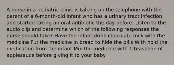 A nurse in a pediatric clinic is talking on the telephone with the parent of a 6-month-old infant who has a urinary tract infection and started taking an oral antibiotic the day before. Listen to the audio clip and determine which of the following responses the nurse should take? Have the infant drink chocolate milk with the medicine Put the medicine in bread to hide the pills With hold the medication from the infant Mix the medicine with 1 teaspoon of applesauce before giving it to your baby