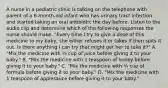 A nurse in a pediatric clinic is talking on the telephone with parent of a 6-month-old infant who has urinary tract infection and started taking an oral antibiotic the day before. Listen to the audio clip and determine which of the following responses the nurse should make. "Every time I try to give a dose of this medicine to my baby, she either refuses it or takes it then spits it out. Is there anything I can try that might get her to take it?" A. "Mix the medicine with ¼ cup of juice before giving it to your baby." B. "Mix the medicine with 1 teaspoon of honey before giving it to your baby." C. "Mix the medicine with ¼ cup of formula before giving it to your baby." D. "Mix the medicine with 1 teaspoon of applesauce before giving it to your baby."