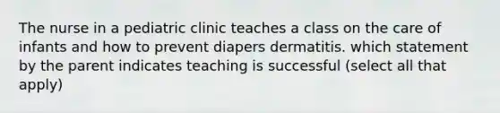 The nurse in a pediatric clinic teaches a class on the care of infants and how to prevent diapers dermatitis. which statement by the parent indicates teaching is successful (select all that apply)