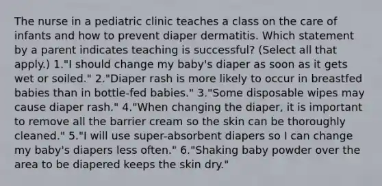 The nurse in a pediatric clinic teaches a class on the care of infants and how to prevent diaper dermatitis. Which statement by a parent indicates teaching is successful? (Select all that apply.) 1."I should change my baby's diaper as soon as it gets wet or soiled." 2."Diaper rash is more likely to occur in breastfed babies than in bottle-fed babies." 3."Some disposable wipes may cause diaper rash." 4."When changing the diaper, it is important to remove all the barrier cream so the skin can be thoroughly cleaned." 5."I will use super-absorbent diapers so I can change my baby's diapers less often." 6."Shaking baby powder over the area to be diapered keeps the skin dry."