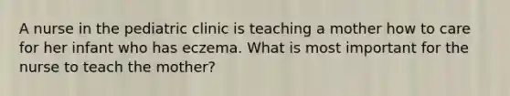 A nurse in the pediatric clinic is teaching a mother how to care for her infant who has eczema. What is most important for the nurse to teach the mother?