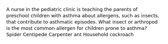 A nurse in the pediatric clinic is teaching the parents of preschool children with asthma about allergens, such as insects, that contribute to asthmatic episodes. What insect or arthropod is the most common allergen for children prone to asthma? Spider Centipede Carpenter ant Household cockroach