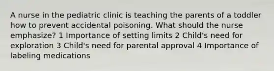 A nurse in the pediatric clinic is teaching the parents of a toddler how to prevent accidental poisoning. What should the nurse emphasize? 1 Importance of setting limits 2 Child's need for exploration 3 Child's need for parental approval 4 Importance of labeling medications