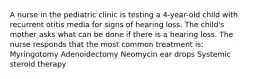 A nurse in the pediatric clinic is testing a 4-year-old child with recurrent otitis media for signs of hearing loss. The child's mother asks what can be done if there is a hearing loss. The nurse responds that the most common treatment is: Myringotomy Adenoidectomy Neomycin ear drops Systemic steroid therapy