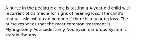 A nurse in the pediatric clinic is testing a 4-year-old child with recurrent otitis media for signs of hearing loss. The child's mother asks what can be done if there is a hearing loss. The nurse responds that the most common treatment is: Myringotomy Adenoidectomy Neomycin ear drops Systemic steroid therapy