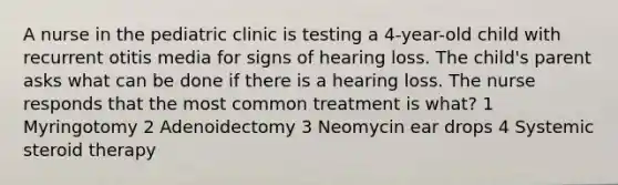 A nurse in the pediatric clinic is testing a 4-year-old child with recurrent otitis media for signs of hearing loss. The child's parent asks what can be done if there is a hearing loss. The nurse responds that the most common treatment is what? 1 Myringotomy 2 Adenoidectomy 3 Neomycin ear drops 4 Systemic steroid therapy