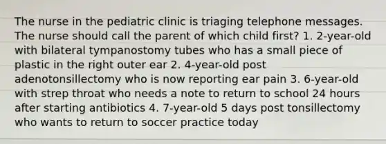 The nurse in the pediatric clinic is triaging telephone messages. The nurse should call the parent of which child first? 1. 2-year-old with bilateral tympanostomy tubes who has a small piece of plastic in the right outer ear 2. 4-year-old post adenotonsillectomy who is now reporting ear pain 3. 6-year-old with strep throat who needs a note to return to school 24 hours after starting antibiotics 4. 7-year-old 5 days post tonsillectomy who wants to return to soccer practice today