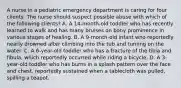 A nurse in a pediatric emergency department is caring for four clients. The nurse should suspect possible abuse with which of the following clients? A. A 14-month-old toddler who has recently learned to walk and has many bruises on bony prominence in various stages of healing. B. A 9-month-old infant who reportedly nearly drowned after climbing into the tub and turning on the water. C. A 6-year-old toddler who has a fracture of the tibia and fibula, which reportedly occurred while riding a bicycle. D. A 3-year-old toddler who has burns in a splash pattern over the face and chest, reportedly sustained when a tablecloth was pulled, spilling a teapot.