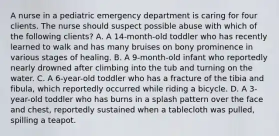 A nurse in a pediatric emergency department is caring for four clients. The nurse should suspect possible abuse with which of the following clients? A. A 14-month-old toddler who has recently learned to walk and has many bruises on bony prominence in various stages of healing. B. A 9-month-old infant who reportedly nearly drowned after climbing into the tub and turning on the water. C. A 6-year-old toddler who has a fracture of the tibia and fibula, which reportedly occurred while riding a bicycle. D. A 3-year-old toddler who has burns in a splash pattern over the face and chest, reportedly sustained when a tablecloth was pulled, spilling a teapot.