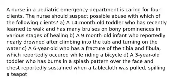 A nurse in a pediatric emergency department is caring for four clients. The nurse should suspect possible abuse with which of the following clients? a) A 14-month-old toddler who has recently learned to walk and has many bruises on bony prominences in various stages of healing b) A 9-month-old infant who reportedly nearly drowned after climbing into the tub and turning on the water c) A 6-year-old who has a fracture of the tibia and fibula, which reportedly occured while riding a bicycle d) A 3-year-old toddler who has burns in a splash pattern over the face and chest reportedly sustained when a tablecloth was pulled, spilling a teapot