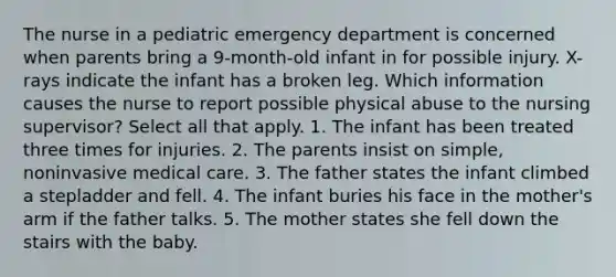 The nurse in a pediatric emergency department is concerned when parents bring a 9-month-old infant in for possible injury. X-rays indicate the infant has a broken leg. Which information causes the nurse to report possible physical abuse to the nursing supervisor? Select all that apply. 1. The infant has been treated three times for injuries. 2. The parents insist on simple, noninvasive medical care. 3. The father states the infant climbed a stepladder and fell. 4. The infant buries his face in the mother's arm if the father talks. 5. The mother states she fell down the stairs with the baby.