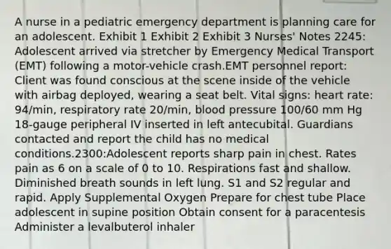 A nurse in a pediatric emergency department is planning care for an adolescent. Exhibit 1 Exhibit 2 Exhibit 3 Nurses' Notes 2245: Adolescent arrived via stretcher by Emergency Medical Transport (EMT) following a motor-vehicle crash.EMT personnel report: Client was found conscious at the scene inside of the vehicle with airbag deployed, wearing a seat belt. Vital signs: heart rate: 94/min, respiratory rate 20/min, blood pressure 100/60 mm Hg 18-gauge peripheral IV inserted in left antecubital. Guardians contacted and report the child has no medical conditions.2300:Adolescent reports sharp pain in chest. Rates pain as 6 on a scale of 0 to 10. Respirations fast and shallow. Diminished breath sounds in left lung. S1 and S2 regular and rapid. Apply Supplemental Oxygen Prepare for chest tube Place adolescent in supine position Obtain consent for a paracentesis Administer a levalbuterol inhaler