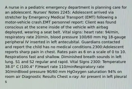 A nurse in a pediatric emergency department is planning care for an adolescent. Nurses' Notes 2245: Adolescent arrived via stretcher by Emergency Medical Transport (EMT) following a motor-vehicle crash.EMT personnel report: Client was found conscious at the scene inside of the vehicle with airbag deployed, wearing a seat belt. Vital signs: heart rate: 94/min, respiratory rate 20/min, <a href='https://www.questionai.com/knowledge/kD0HacyPBr-blood-pressure' class='anchor-knowledge'>blood pressure</a> 100/60 mm Hg 18-gauge peripheral IV inserted in left antecubital. Guardians contacted and report the child has no medical conditions.2300:Adolescent reports sharp pain in chest. Rates pain as 6 on a scale of 0 to 10. Respirations fast and shallow. Diminished breath sounds in left lung. S1 and S2 regular and rapid. Vital Signs 2300: Temperature 38.0° C (100.4° F)Heart rate 110/minRespiratory rate 30/minBlood pressure 90/60 mm HgOxygen saturation 94% on room air Diagnostic Results Chest x-ray: Air present in left pleural s