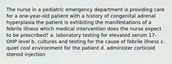 The nurse in a pediatric emergency department is providing care for a one-year-old patient with a history of congenital adrenal hyperplasia the patient is exhibiting the manifestations of a febrile illness which medical intervention does the nurse expect to be prescribed? a. laboratory testing for elevated serum 17-OHP level b. cultures and testing for the cause of febrile illness c. quiet cool environment for the patient d. administer corticoid steroid injection