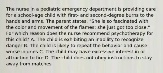 The nurse in a pediatric emergency department is providing care for a school-age child with first- and second-degree burns to the hands and arms. The parent states, "She is so fascinated with the color and movement of the flames; she just got too close." For which reason does the nurse recommend psychotherapy for this child? A. The child is exhibiting an inability to recognize danger B. The child is likely to repeat the behavior and cause worse injuries C. The child may have excessive interest in or attraction to fire D. The child does not obey instructions to stay away from matches