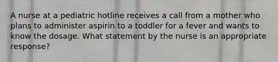 A nurse at a pediatric hotline receives a call from a mother who plans to administer aspirin to a toddler for a fever and wants to know the dosage. What statement by the nurse is an appropriate response?