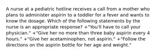 A nurse at a pediatric hotline receives a call from a mother who plans to administer aspirin to a toddler for a fever and wants to know the dosage. Which of the following statements by the nurse is an appropriate response? +"You'll have to call your physician." +"Give her no more than three baby aspirin every 4 hours." +"Give her acetaminophen, not aspirin." +"Follow the directions on the aspirin bottle for her age and weight."