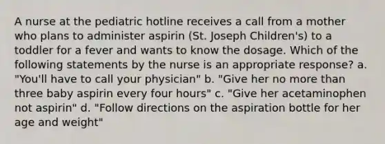 A nurse at the pediatric hotline receives a call from a mother who plans to administer aspirin (St. Joseph Children's) to a toddler for a fever and wants to know the dosage. Which of the following statements by the nurse is an appropriate response? a. "You'll have to call your physician" b. "Give her no more than three baby aspirin every four hours" c. "Give her acetaminophen not aspirin" d. "Follow directions on the aspiration bottle for her age and weight"