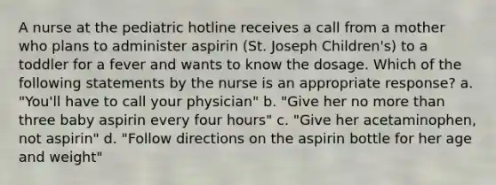 A nurse at the pediatric hotline receives a call from a mother who plans to administer aspirin (St. Joseph Children's) to a toddler for a fever and wants to know the dosage. Which of the following statements by the nurse is an appropriate response? a. "You'll have to call your physician" b. "Give her no more than three baby aspirin every four hours" c. "Give her acetaminophen, not aspirin" d. "Follow directions on the aspirin bottle for her age and weight"