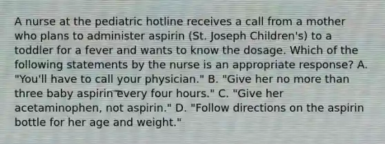 A nurse at the pediatric hotline receives a call from a mother who plans to administer aspirin (St. Joseph Children's) to a toddler for a fever and wants to know the dosage. Which of the following statements by the nurse is an appropriate response? A. "You'll have to call your physician." B. "Give her no more than three baby aspirin every four hours." C. "Give her acetaminophen, not aspirin." D. "Follow directions on the aspirin bottle for her age and weight."