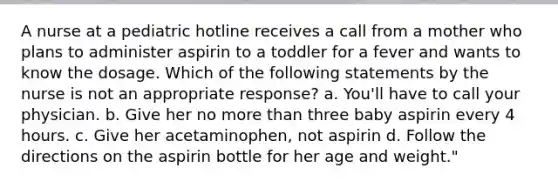 A nurse at a pediatric hotline receives a call from a mother who plans to administer aspirin to a toddler for a fever and wants to know the dosage. Which of the following statements by the nurse is not an appropriate response? a. You'll have to call your physician. b. Give her no more than three baby aspirin every 4 hours. c. Give her acetaminophen, not aspirin d. Follow the directions on the aspirin bottle for her age and weight."