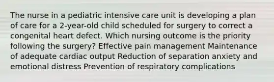 The nurse in a pediatric intensive care unit is developing a plan of care for a 2-year-old child scheduled for surgery to correct a congenital heart defect. Which nursing outcome is the priority following the surgery? Effective pain management Maintenance of adequate cardiac output Reduction of separation anxiety and emotional distress Prevention of respiratory complications