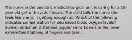 The nurse in the pediatric medical-surgical unit is caring for a 10-year-old girl with cystic fibrosis. The child tells the nurse she feels like she isn't getting enough air. Which of the following indicates compensation for decreased blood oxygen levels? Sunken abdomen Distended jugular veins Edema in the lower extremities Clubbing of fingers and toes .