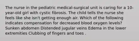 The nurse in the pediatric medical-surgical unit is caring for a 10-year-old girl with cystic fibrosis. The child tells the nurse she feels like she isn't getting enough air. Which of the following indicates compensation for decreased blood oxygen levels? Sunken abdomen Distended jugular veins Edema in the lower extremities Clubbing of fingers and toes .