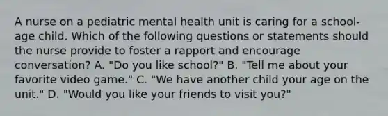 A nurse on a pediatric mental health unit is caring for a school-age child. Which of the following questions or statements should the nurse provide to foster a rapport and encourage conversation? A. "Do you like school?" B. "Tell me about your favorite video game." C. "We have another child your age on the unit." D. "Would you like your friends to visit you?"