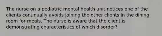 The nurse on a pediatric mental health unit notices one of the clients continually avoids joining the other clients in the dining room for meals. The nurse is aware that the client is demonstrating characteristics of which disorder?