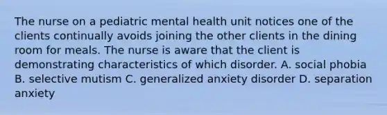 The nurse on a pediatric mental health unit notices one of the clients continually avoids joining the other clients in the dining room for meals. The nurse is aware that the client is demonstrating characteristics of which disorder. A. social phobia B. selective mutism C. generalized anxiety disorder D. separation anxiety