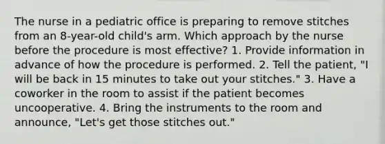 The nurse in a pediatric office is preparing to remove stitches from an 8-year-old child's arm. Which approach by the nurse before the procedure is most effective? 1. Provide information in advance of how the procedure is performed. 2. Tell the patient, "I will be back in 15 minutes to take out your stitches." 3. Have a coworker in the room to assist if the patient becomes uncooperative. 4. Bring the instruments to the room and announce, "Let's get those stitches out."