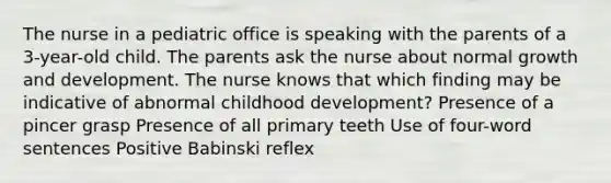 The nurse in a pediatric office is speaking with the parents of a 3-year-old child. The parents ask the nurse about normal <a href='https://www.questionai.com/knowledge/kde2iCObwW-growth-and-development' class='anchor-knowledge'>growth and development</a>. The nurse knows that which finding may be indicative of abnormal <a href='https://www.questionai.com/knowledge/keIQeehPeA-childhood-development' class='anchor-knowledge'>childhood development</a>? Presence of a pincer grasp Presence of all primary teeth Use of four-word sentences Positive Babinski reflex