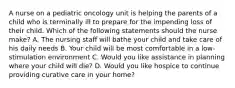 A nurse on a pediatric oncology unit is helping the parents of a child who is terminally ill to prepare for the impending loss of their child. Which of the following statements should the nurse make? A. The nursing staff will bathe your child and take care of his daily needs B. Your child will be most comfortable in a low-stimulation environment C. Would you like assistance in planning where your child will die? D. Would you like hospice to continue providing curative care in your home?