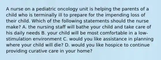 A nurse on a pediatric oncology unit is helping the parents of a child who is terminally ill to prepare for the impending loss of their child. Which of the following statements should the nurse make? A. the nursing staff will bathe your child and take care of his daily needs B. your child will be most comfortable in a low-stimulation environment C. would you like assistance in planning where your child will die? D. would you like hospice to continue providing curative care in your home?