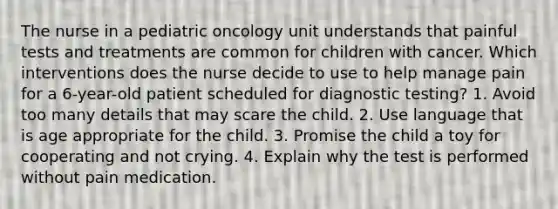 The nurse in a pediatric oncology unit understands that painful tests and treatments are common for children with cancer. Which interventions does the nurse decide to use to help manage pain for a 6-year-old patient scheduled for diagnostic testing? 1. Avoid too many details that may scare the child. 2. Use language that is age appropriate for the child. 3. Promise the child a toy for cooperating and not crying. 4. Explain why the test is performed without pain medication.