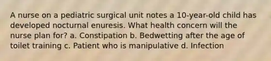 A nurse on a pediatric surgical unit notes a 10-year-old child has developed nocturnal enuresis. What health concern will the nurse plan for? a. Constipation b. Bedwetting after the age of toilet training c. Patient who is manipulative d. Infection