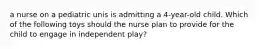 a nurse on a pediatric unis is admitting a 4-year-old child. Which of the following toys should the nurse plan to provide for the child to engage in independent play?