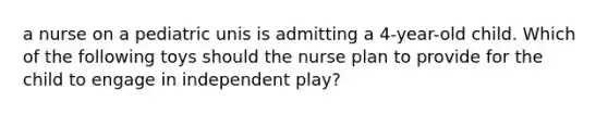 a nurse on a pediatric unis is admitting a 4-year-old child. Which of the following toys should the nurse plan to provide for the child to engage in independent play?