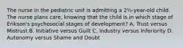 The nurse in the pediatric unit is admitting a 2½-year-old child. The nurse plans care, knowing that the child is in which stage of Erikson's psychosocial stages of development? A. Trust versus Mistrust B. Initiative versus Guilt C. Industry versus Inferiority D. Autonomy versus Shame and Doubt