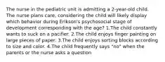 The nurse in the pediatric unit is admitting a 2-year-old child. The nurse plans care, considering the child will likely display which behavior during Erikson's psychosocial stage of development corresponding with the age? 1.The child constantly wants to suck on a pacifier. 2.The child enjoys finger painting on large pieces of paper. 3.The child enjoys sorting blocks according to size and color. 4.The child frequently says "no" when the parents or the nurse asks a question