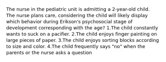 The nurse in the pediatric unit is admitting a 2-year-old child. The nurse plans care, considering the child will likely display which behavior during Erikson's psychosocial stage of development corresponding with the age? 1.The child constantly wants to suck on a pacifier. 2.The child enjoys finger painting on large pieces of paper. 3.The child enjoys sorting blocks according to size and color. 4.The child frequently says "no" when the parents or the nurse asks a question