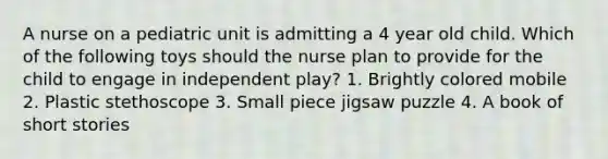 A nurse on a pediatric unit is admitting a 4 year old child. Which of the following toys should the nurse plan to provide for the child to engage in independent play? 1. Brightly colored mobile 2. Plastic stethoscope 3. Small piece jigsaw puzzle 4. A book of short stories