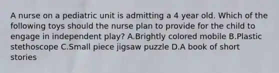 A nurse on a pediatric unit is admitting a 4 year old. Which of the following toys should the nurse plan to provide for the child to engage in independent play? A.Brightly colored mobile B.Plastic stethoscope C.Small piece jigsaw puzzle D.A book of short stories