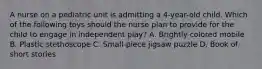 A nurse on a pediatric unit is admitting a 4-year-old child. Which of the following toys should the nurse plan to provide for the child to engage in independent play? A. Brightly colored mobile B. Plastic stethoscope C. Small-piece jigsaw puzzle D. Book of short stories