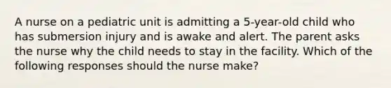 A nurse on a pediatric unit is admitting a 5-year-old child who has submersion injury and is awake and alert. The parent asks the nurse why the child needs to stay in the facility. Which of the following responses should the nurse make?