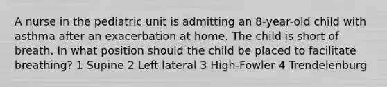 A nurse in the pediatric unit is admitting an 8-year-old child with asthma after an exacerbation at home. The child is short of breath. In what position should the child be placed to facilitate breathing? 1 Supine 2 Left lateral 3 High-Fowler 4 Trendelenburg