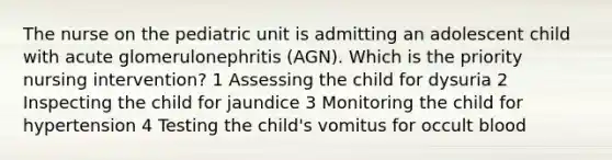 The nurse on the pediatric unit is admitting an adolescent child with acute glomerulonephritis (AGN). Which is the priority nursing intervention? 1 Assessing the child for dysuria 2 Inspecting the child for jaundice 3 Monitoring the child for hypertension 4 Testing the child's vomitus for occult blood