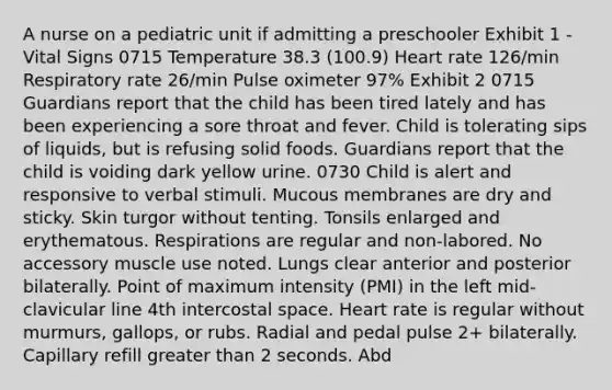 A nurse on a pediatric unit if admitting a preschooler Exhibit 1 - Vital Signs 0715 Temperature 38.3 (100.9) Heart rate 126/min Respiratory rate 26/min Pulse oximeter 97% Exhibit 2 0715 Guardians report that the child has been tired lately and has been experiencing a sore throat and fever. Child is tolerating sips of liquids, but is refusing solid foods. Guardians report that the child is voiding dark yellow urine. 0730 Child is alert and responsive to verbal stimuli. Mucous membranes are dry and sticky. Skin turgor without tenting. Tonsils enlarged and erythematous. Respirations are regular and non-labored. No accessory muscle use noted. Lungs clear anterior and posterior bilaterally. Point of maximum intensity (PMI) in the left mid-clavicular line 4th intercostal space. Heart rate is regular without murmurs, gallops, or rubs. Radial and pedal pulse 2+ bilaterally. Capillary refill greater than 2 seconds. Abd